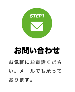 STEP1 お問い合わせ お気軽にお電話ください。メールでも承っております。