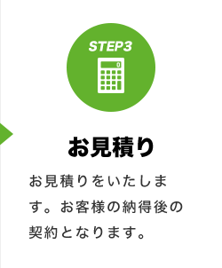 STEP3 お見積り お見積りをいたします。お客様の納得後の契約となります。