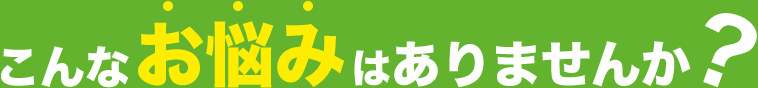 こんなお悩みはありませんか?